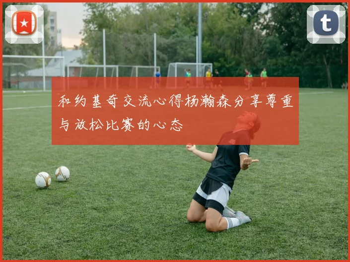 和约基奇交流心得杨瀚森分享尊重与放松比赛的心态