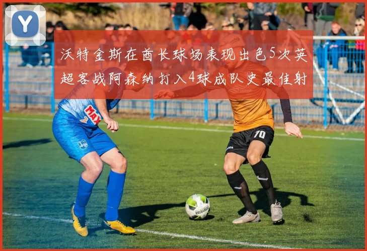 沃特金斯在酋长球场表现出色5次英超客战阿森纳打入4球成队史最佳射手