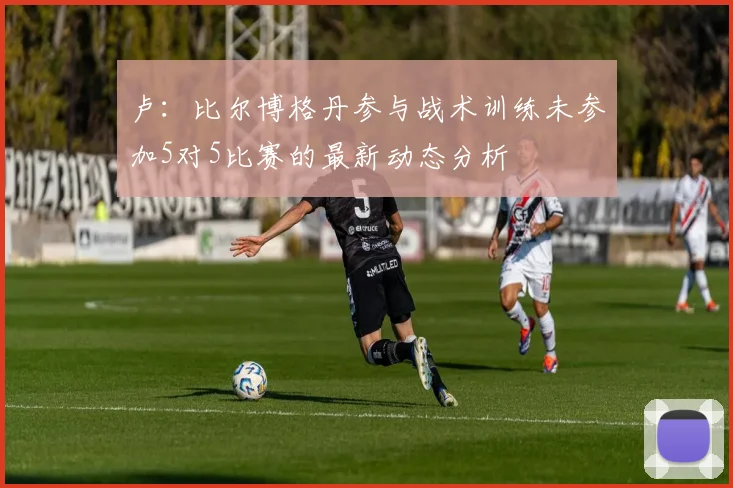 卢：比尔博格丹参与战术训练未参加5对5比赛的最新动态分析