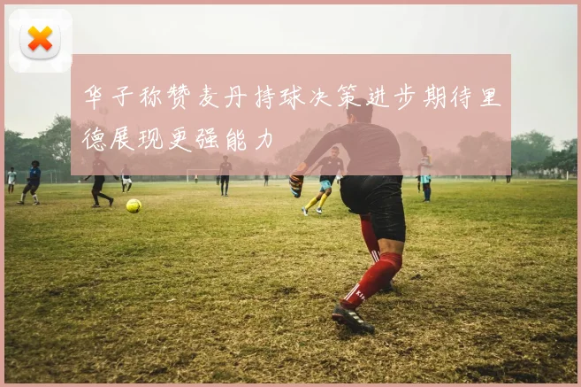 华子称赞麦丹持球决策进步期待里德展现更强能力