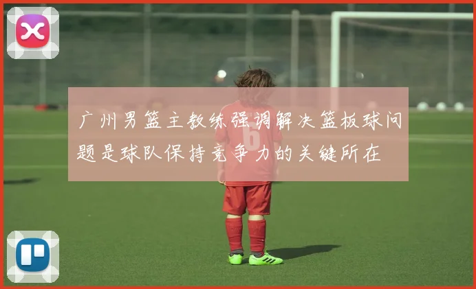 广州男篮主教练强调解决篮板球问题是球队保持竞争力的关键所在