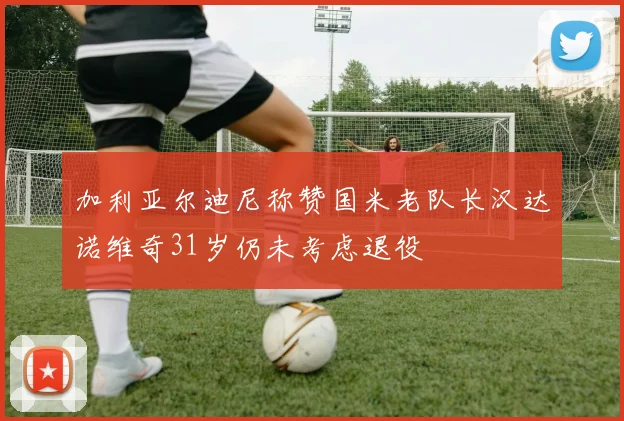 加利亚尔迪尼称赞国米老队长汉达诺维奇31岁仍未考虑退役