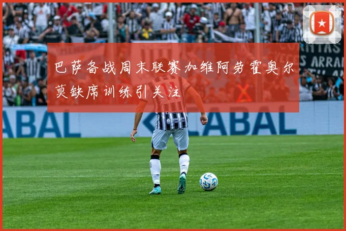 巴萨备战周末联赛加维阿劳霍奥尔莫缺席训练引关注
