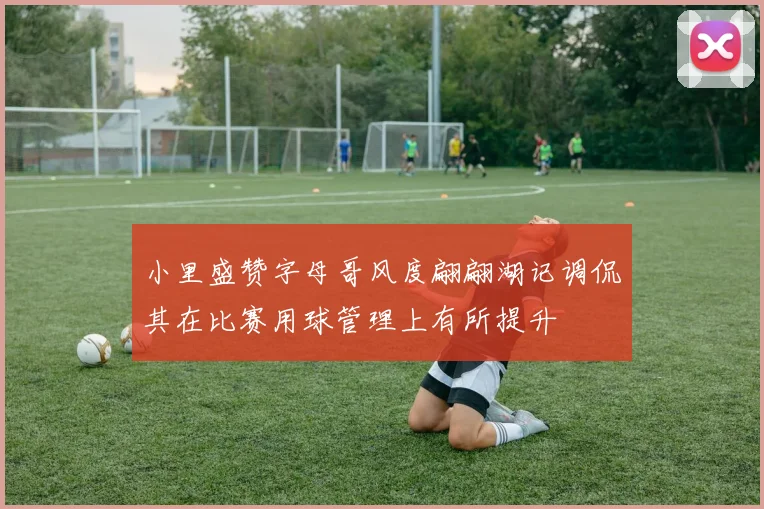 小里盛赞字母哥风度翩翩湖记调侃其在比赛用球管理上有所提升