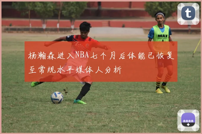 杨瀚森进入NBA七个月后体能已恢复至常规水平媒体人分析