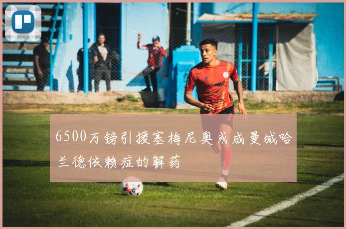 6500万镑引援塞梅尼奥或成曼城哈兰德依赖症的解药