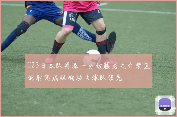 U23日本队再添一分佐藤龙之介禁区低射完成双响助力球队领先