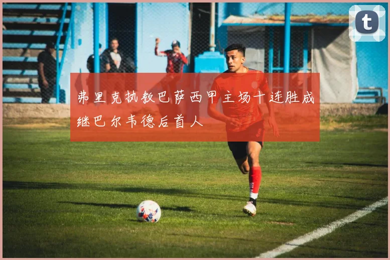 弗里克执教巴萨西甲主场十连胜成继巴尔韦德后首人