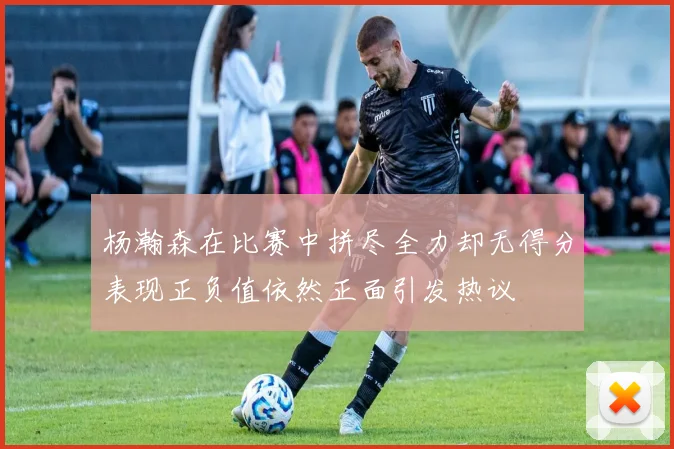 杨瀚森在比赛中拼尽全力却无得分表现正负值依然正面引发热议