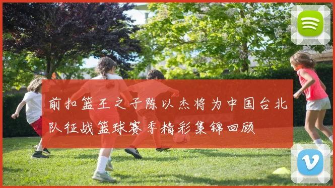 前扣篮王之子陈以杰将为中国台北队征战篮球赛季精彩集锦回顾