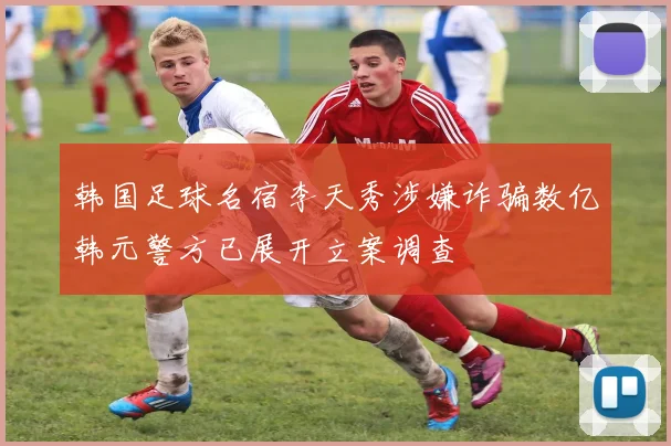 韩国足球名宿李天秀涉嫌诈骗数亿韩元警方已展开立案调查