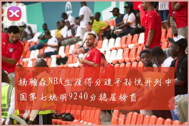 杨瀚森NBA生涯得分追平孙悦并列中国第七姚明9240分稳居榜首