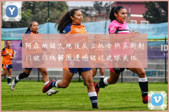 阿森纳错失绝佳反击机会热苏斯射门被门线解围遗憾错过进球良机