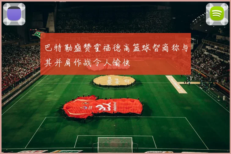 巴特勒盛赞霍福德高篮球智商称与其并肩作战令人愉快