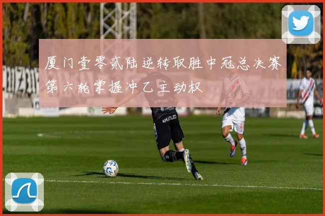 厦门壹零贰陆逆转取胜中冠总决赛第六轮掌握冲乙主动权