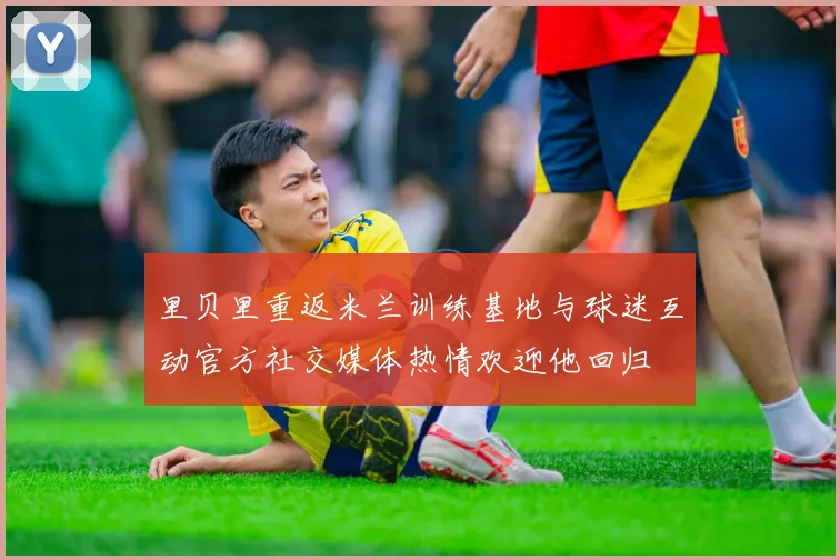 里贝里重返米兰训练基地与球迷互动官方社交媒体热情欢迎他回归