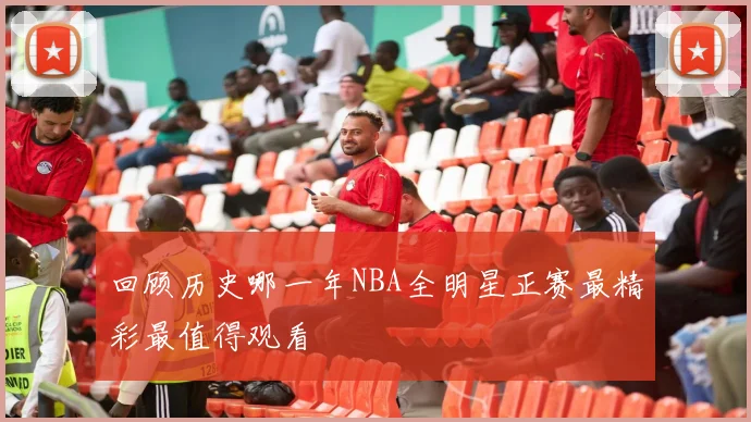 回顾历史哪一年NBA全明星正赛最精彩最值得观看