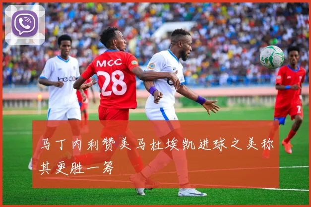 马丁内利赞美马杜埃凯进球之美称其更胜一筹