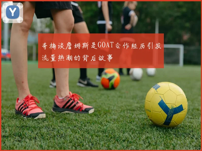 夸梅谈詹姆斯是GOAT合作经历引发流量热潮的背后故事