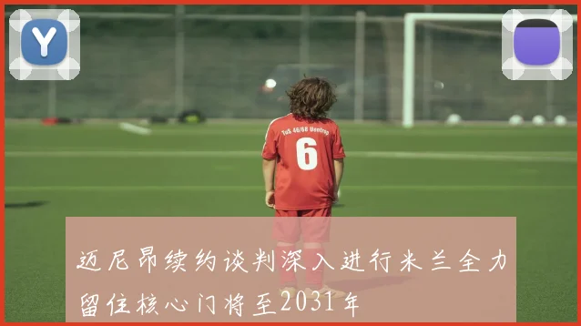 迈尼昂续约谈判深入进行米兰全力留住核心门将至2031年