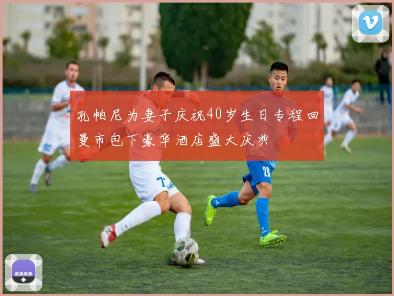 孔帕尼为妻子庆祝40岁生日专程回曼市包下豪华酒店盛大庆典