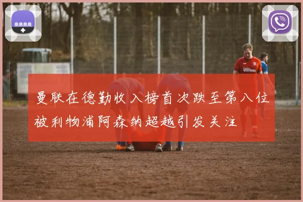 曼联在德勤收入榜首次跌至第八位被利物浦阿森纳超越引发关注