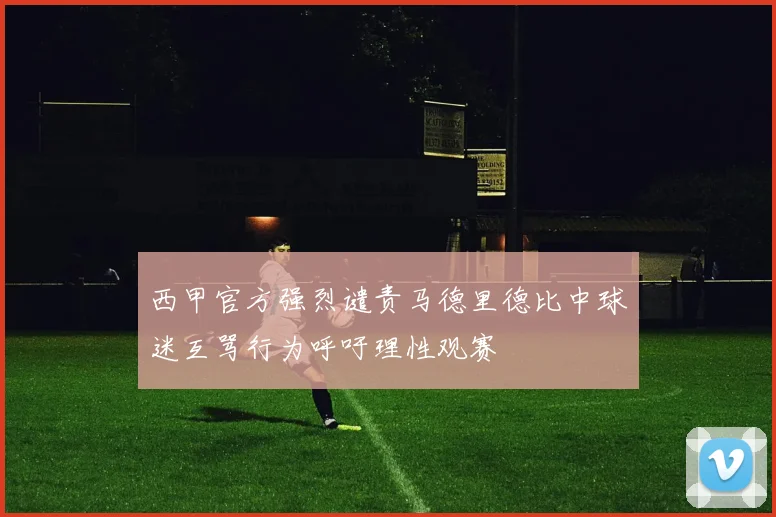 西甲官方强烈谴责马德里德比中球迷互骂行为呼吁理性观赛