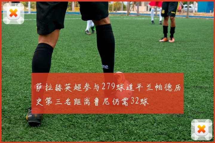 萨拉赫英超参与279球追平兰帕德历史第三名距离鲁尼仍需32球