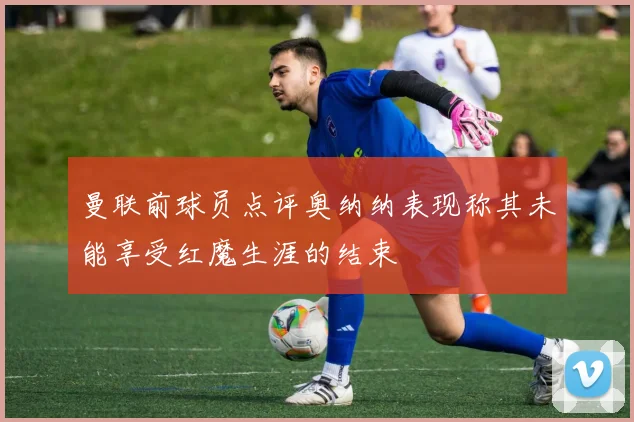曼联前球员点评奥纳纳表现称其未能享受红魔生涯的结束
