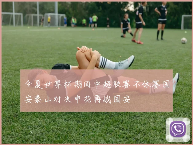 今夏世界杯期间中超联赛不休赛国安泰山对决申花再战国安