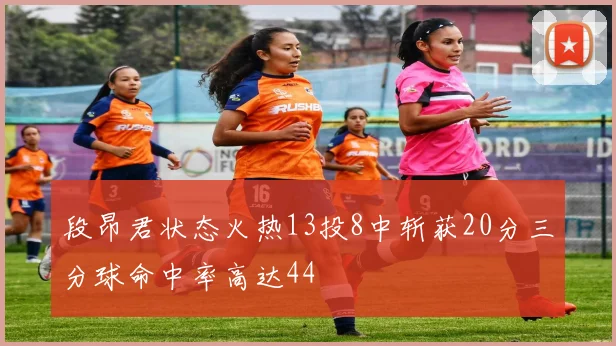 段昂君状态火热13投8中斩获20分三分球命中率高达44