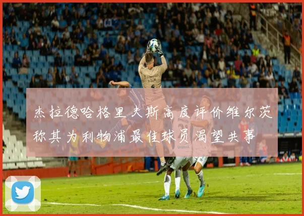 杰拉德哈格里夫斯高度评价维尔茨称其为利物浦最佳球员渴望共事