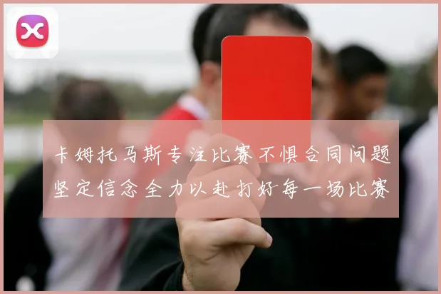 卡姆托马斯专注比赛不惧合同问题坚定信念全力以赴打好每一场比赛