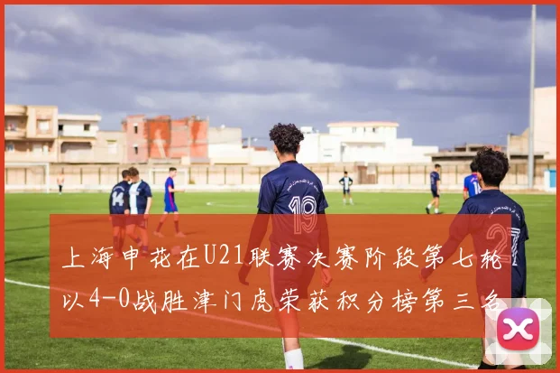 上海申花在U21联赛决赛阶段第七轮以4-0战胜津门虎荣获积分榜第三名