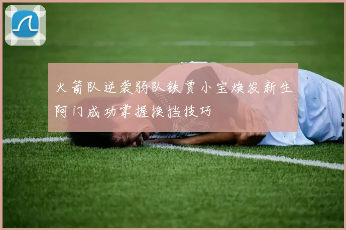 火箭队逆袭弱队铁贾小宝焕发新生阿门成功掌握换挡技巧