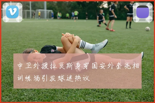 中卫外援拉莫斯身穿国安外套亮相训练场引发球迷热议