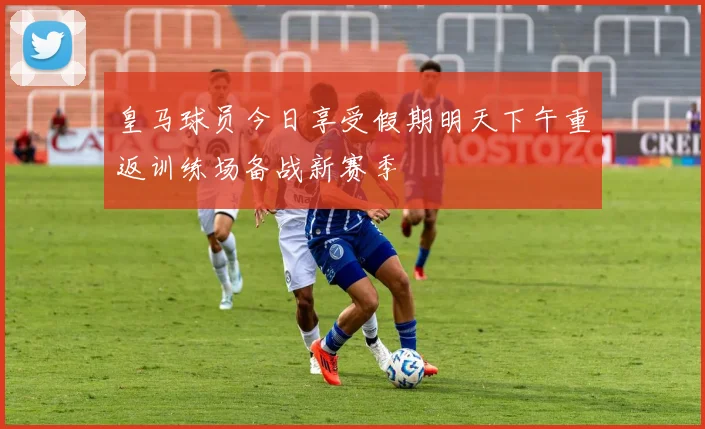 皇马球员今日享受假期明天下午重返训练场备战新赛季