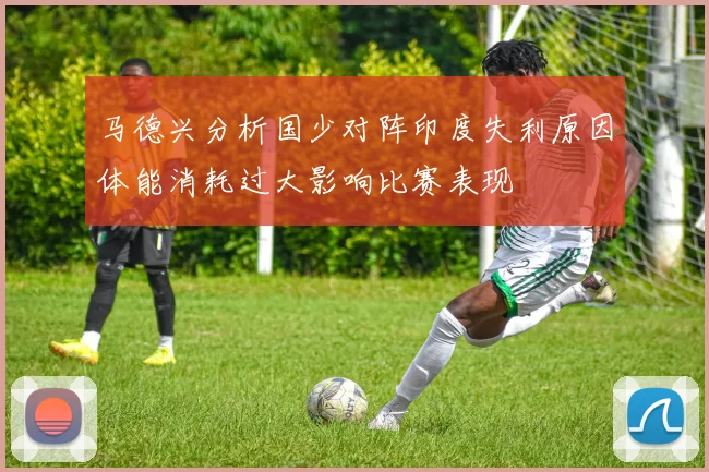 马德兴分析国少对阵印度失利原因体能消耗过大影响比赛表现
