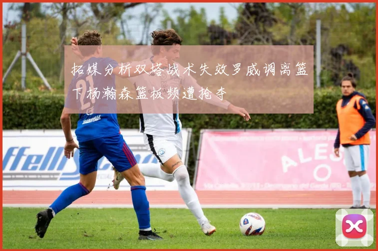 拓媒分析双塔战术失效罗威调离篮下杨瀚森篮板频遭抢夺